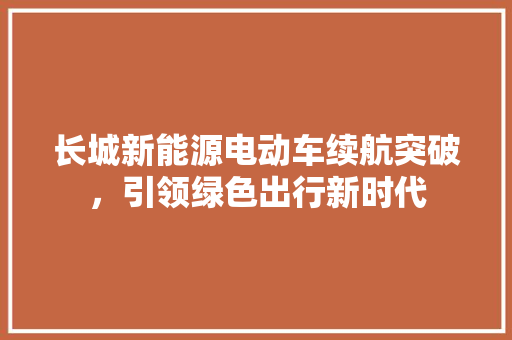 长城新能源电动车续航突破，引领绿色出行新时代