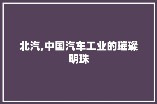 北汽,中国汽车工业的璀璨明珠