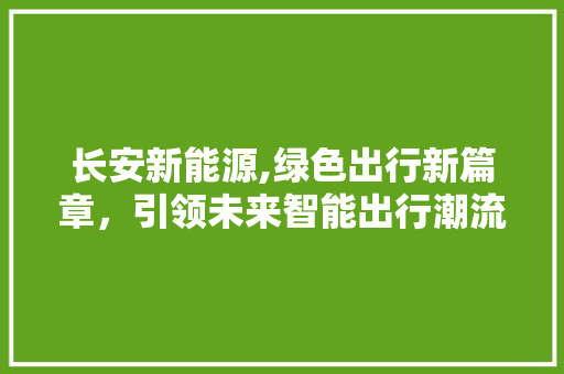 长安新能源,绿色出行新篇章，引领未来智能出行潮流