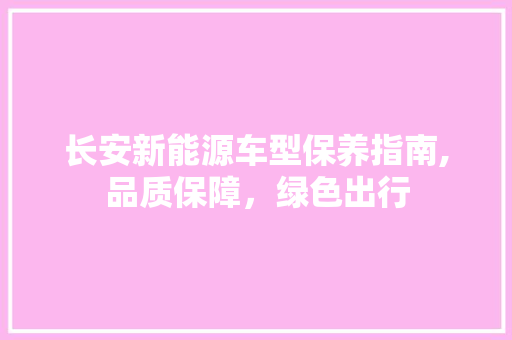 长安新能源车型保养指南,品质保障，绿色出行