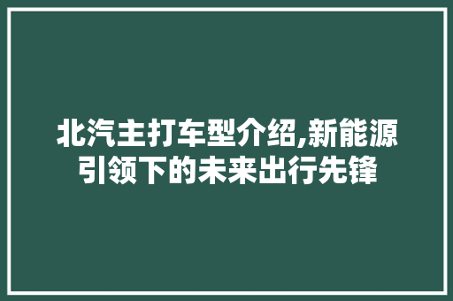 北汽主打车型介绍,新能源引领下的未来出行先锋
