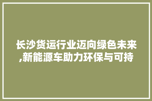 长沙货运行业迈向绿色未来,新能源车助力环保与可持续发展