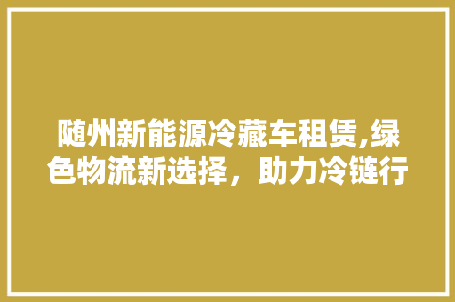 随州新能源冷藏车租赁,绿色物流新选择，助力冷链行业可持续发展
