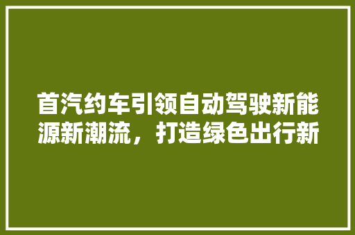首汽约车引领自动驾驶新能源新潮流，打造绿色出行新标杆
