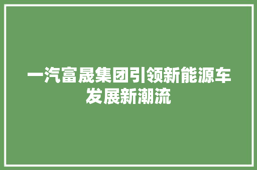 一汽富晟集团引领新能源车发展新潮流