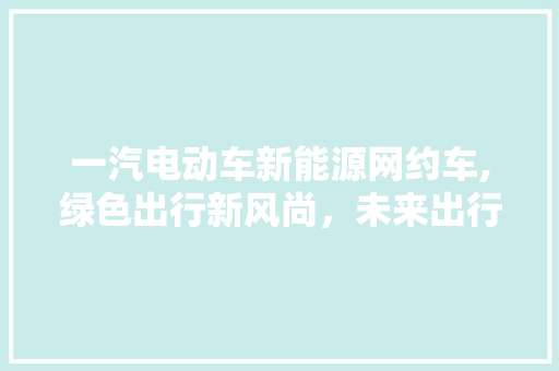 一汽电动车新能源网约车,绿色出行新风尚，未来出行新选择