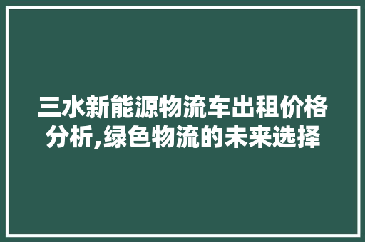 三水新能源物流车出租价格分析,绿色物流的未来选择