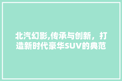 北汽幻影,传承与创新，打造新时代豪华SUV的典范