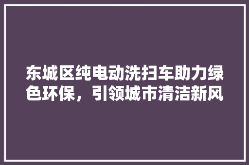 东城区纯电动洗扫车助力绿色环保，引领城市清洁新风尚