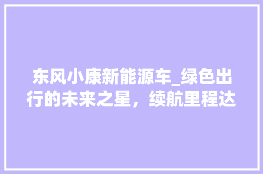 东风小康新能源车_绿色出行的未来之星，续航里程达15万公里，引领行业新潮流