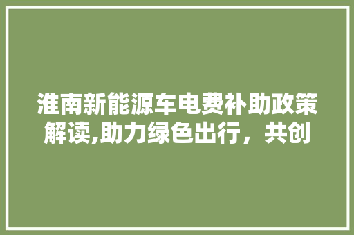 淮南新能源车电费补助政策解读,助力绿色出行，共创美好未来