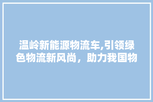 温岭新能源物流车,引领绿色物流新风尚，助力我国物流行业转型升级