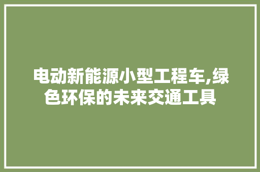 电动新能源小型工程车,绿色环保的未来交通工具