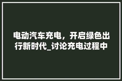 电动汽车充电，开启绿色出行新时代_讨论充电过程中电门的使用