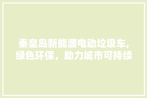 秦皇岛新能源电动垃圾车,绿色环保，助力城市可持续发展