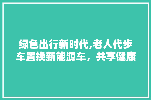 绿色出行新时代,老人代步车置换新能源车，共享健康未来