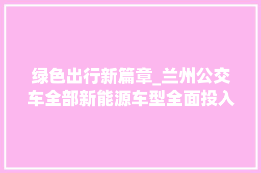 绿色出行新篇章_兰州公交车全部新能源车型全面投入使用