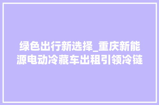 绿色出行新选择_重庆新能源电动冷藏车出租引领冷链物流新时代