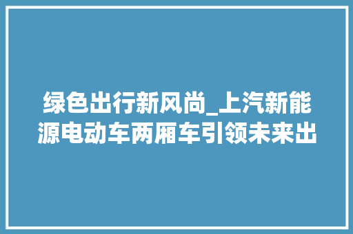 绿色出行新风尚_上汽新能源电动车两厢车引领未来出行潮流