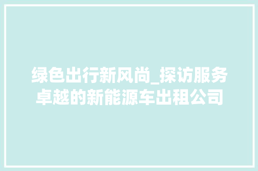 绿色出行新风尚_探访服务卓越的新能源车出租公司