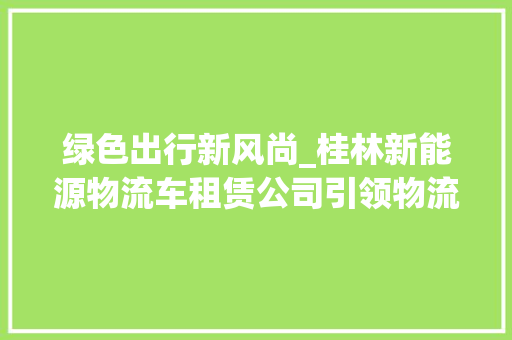 绿色出行新风尚_桂林新能源物流车租赁公司引领物流行业转型