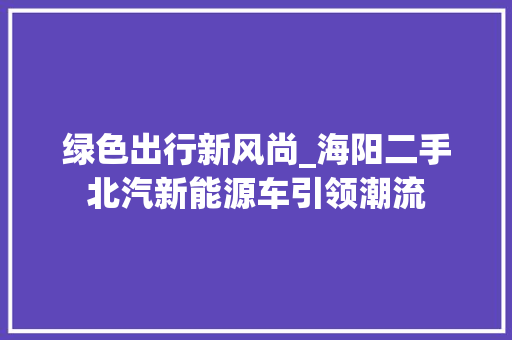 绿色出行新风尚_海阳二手北汽新能源车引领潮流