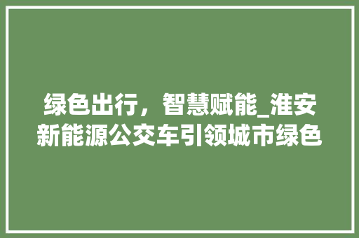 绿色出行，智慧赋能_淮安新能源公交车引领城市绿色变革