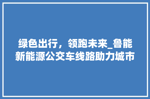 绿色出行，领跑未来_鲁能新能源公交车线路助力城市环保转型