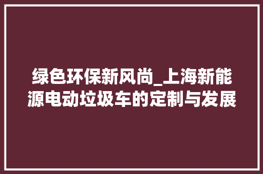 绿色环保新风尚_上海新能源电动垃圾车的定制与发展