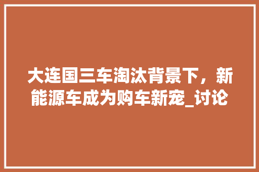 大连国三车淘汰背景下，新能源车成为购车新宠_讨论新能源车购买热潮