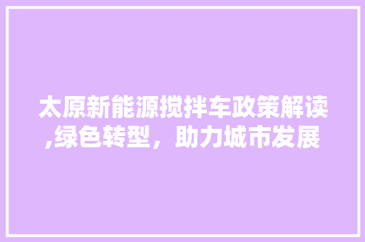 太原新能源搅拌车政策解读,绿色转型，助力城市发展