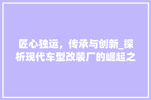 匠心独运，传承与创新_探析现代车型改装厂的崛起之路