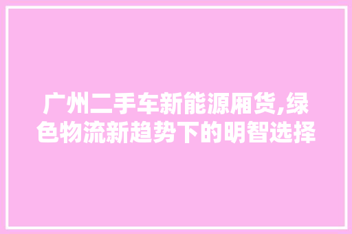 广州二手车新能源厢货,绿色物流新趋势下的明智选择