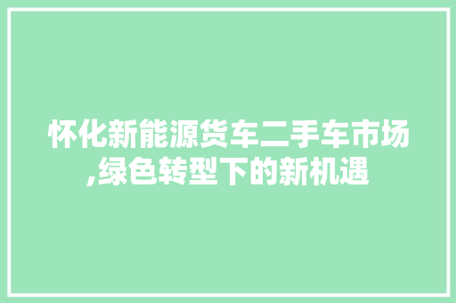 怀化新能源货车二手车市场,绿色转型下的新机遇