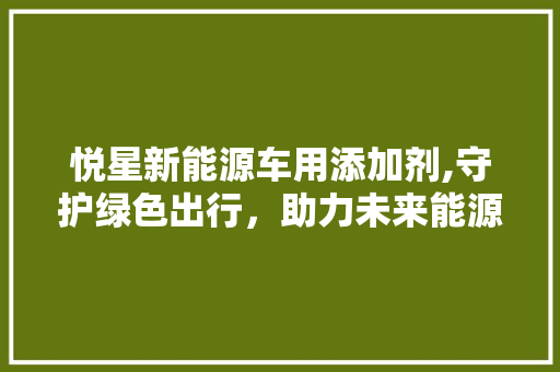 悦星新能源车用添加剂,守护绿色出行，助力未来能源变革