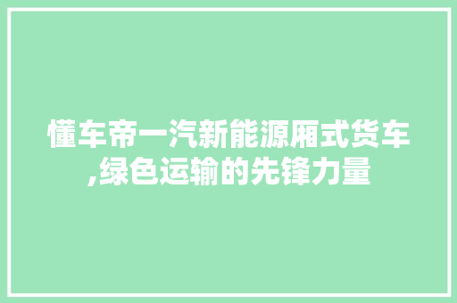 懂车帝一汽新能源厢式货车,绿色运输的先锋力量