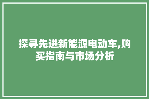 探寻先进新能源电动车,购买指南与市场分析