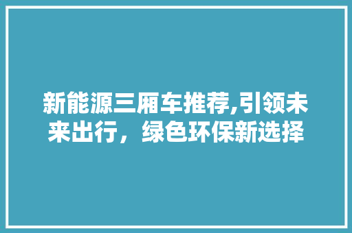 新能源三厢车推荐,引领未来出行，绿色环保新选择