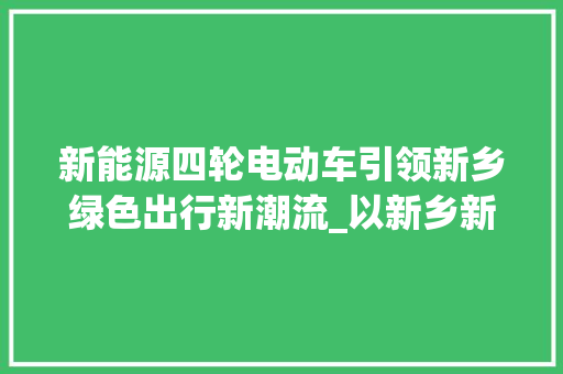 新能源四轮电动车引领新乡绿色出行新潮流_以新乡新能源四轮电动车电话为例