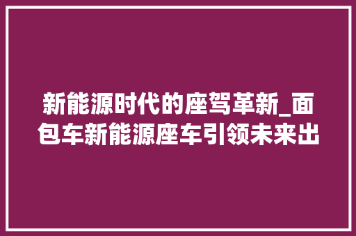 新能源时代的座驾革新_面包车新能源座车引领未来出行