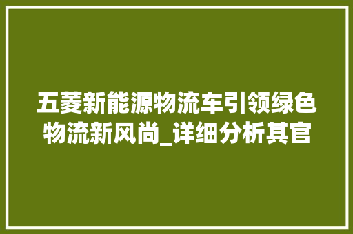 五菱新能源物流车引领绿色物流新风尚_详细分析其官网报价及优势