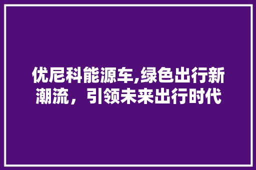 优尼科能源车,绿色出行新潮流，引领未来出行时代
