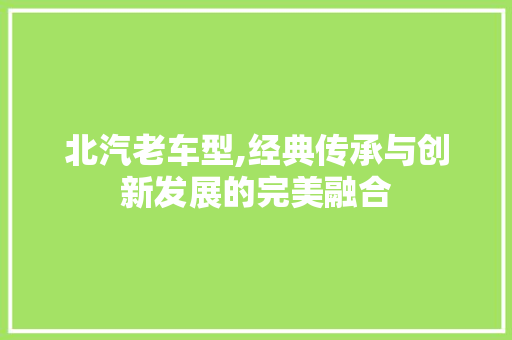 北汽老车型,经典传承与创新发展的完美融合