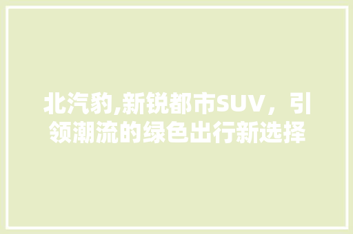 北汽豹,新锐都市SUV，引领潮流的绿色出行新选择