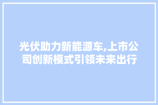 光伏助力新能源车,上市公司创新模式引领未来出行
