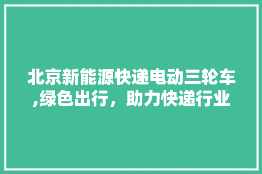 北京新能源快递电动三轮车,绿色出行，助力快递行业转型升级