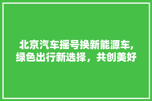 北京汽车摇号换新能源车,绿色出行新选择，共创美好未来
