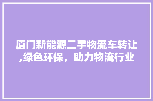 厦门新能源二手物流车转让,绿色环保，助力物流行业转型