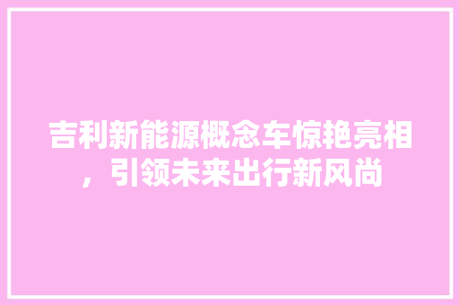 吉利新能源概念车惊艳亮相，引领未来出行新风尚