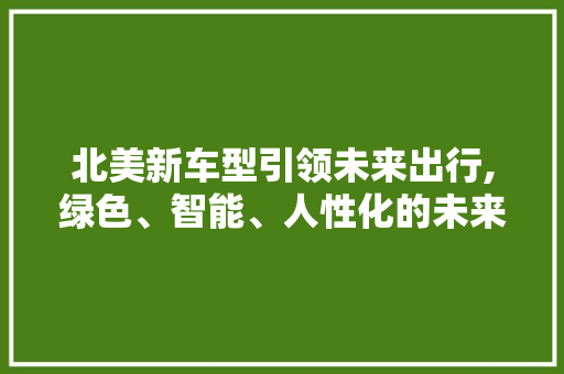 北美新车型引领未来出行,绿色、智能、人性化的未来已来